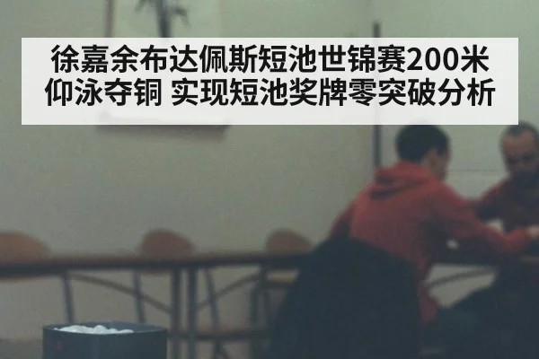 徐嘉余布达佩斯短池世锦赛200米仰泳夺铜 实现短池奖牌零突破分析